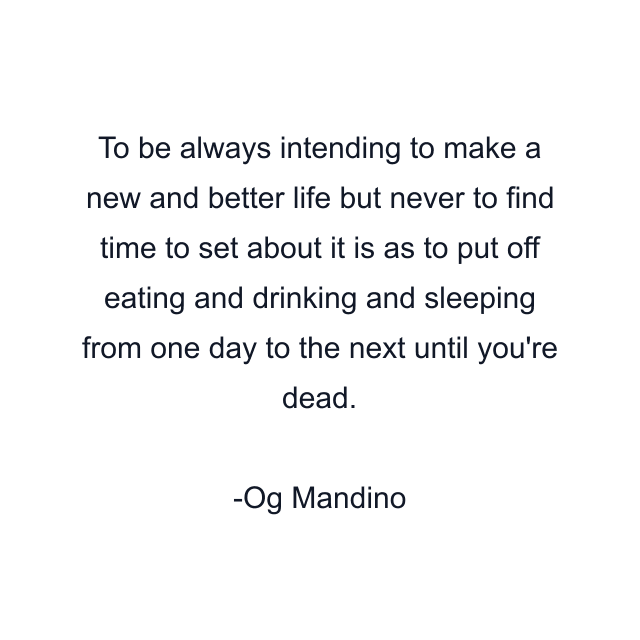 To be always intending to make a new and better life but never to find time to set about it is as to put off eating and drinking and sleeping from one day to the next until you're dead.