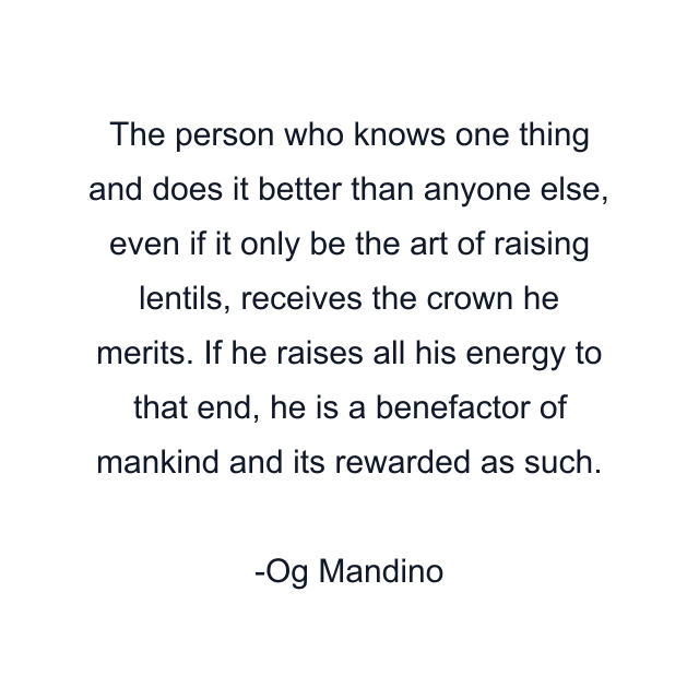 The person who knows one thing and does it better than anyone else, even if it only be the art of raising lentils, receives the crown he merits. If he raises all his energy to that end, he is a benefactor of mankind and its rewarded as such.