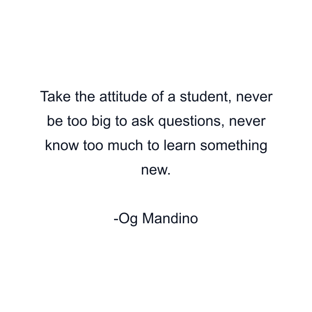 Take the attitude of a student, never be too big to ask questions, never know too much to learn something new.