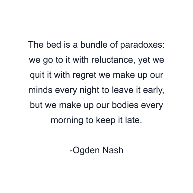 The bed is a bundle of paradoxes: we go to it with reluctance, yet we quit it with regret we make up our minds every night to leave it early, but we make up our bodies every morning to keep it late.