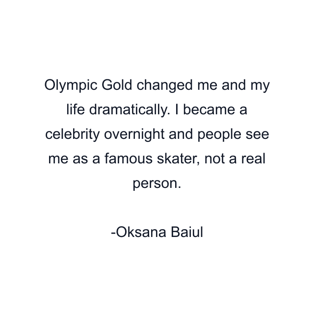 Olympic Gold changed me and my life dramatically. I became a celebrity overnight and people see me as a famous skater, not a real person.