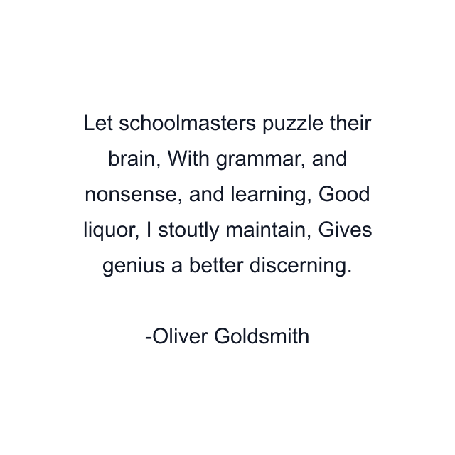 Let schoolmasters puzzle their brain, With grammar, and nonsense, and learning, Good liquor, I stoutly maintain, Gives genius a better discerning.