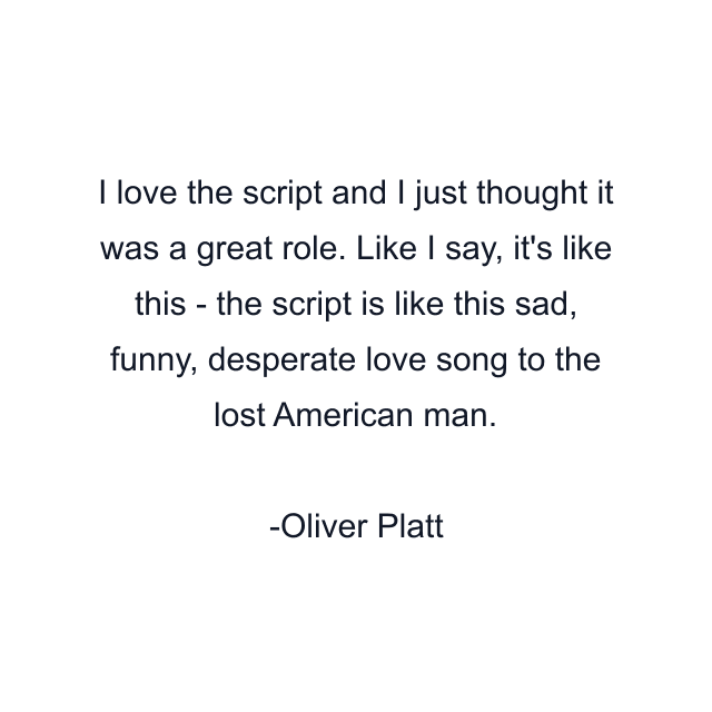 I love the script and I just thought it was a great role. Like I say, it's like this - the script is like this sad, funny, desperate love song to the lost American man.