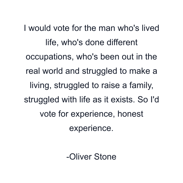 I would vote for the man who's lived life, who's done different occupations, who's been out in the real world and struggled to make a living, struggled to raise a family, struggled with life as it exists. So I'd vote for experience, honest experience.