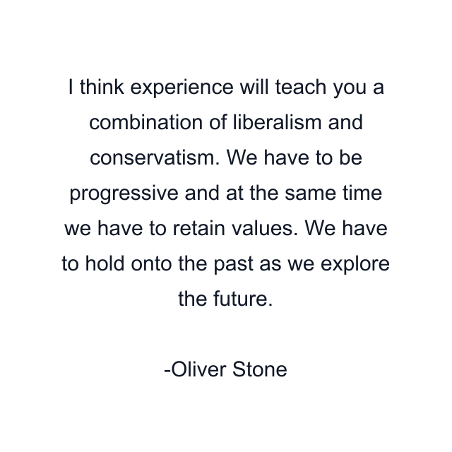 I think experience will teach you a combination of liberalism and conservatism. We have to be progressive and at the same time we have to retain values. We have to hold onto the past as we explore the future.