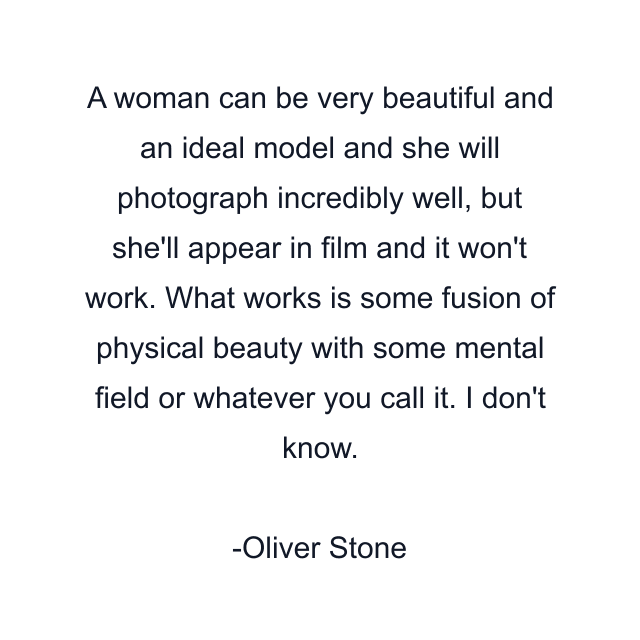 A woman can be very beautiful and an ideal model and she will photograph incredibly well, but she'll appear in film and it won't work. What works is some fusion of physical beauty with some mental field or whatever you call it. I don't know.