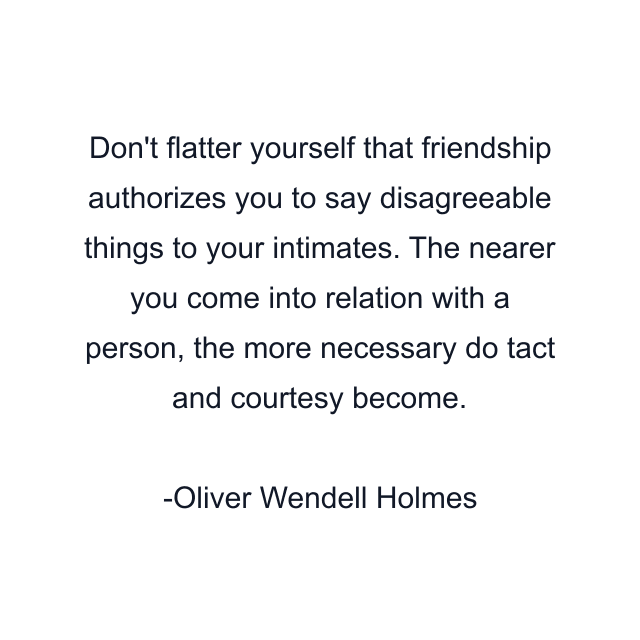 Don't flatter yourself that friendship authorizes you to say disagreeable things to your intimates. The nearer you come into relation with a person, the more necessary do tact and courtesy become.