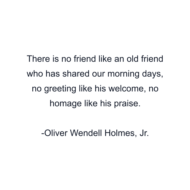 There is no friend like an old friend who has shared our morning days, no greeting like his welcome, no homage like his praise.