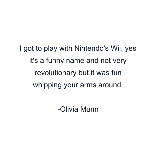 I got to play with Nintendo's Wii, yes it's a funny name and not very revolutionary but it was fun whipping your arms around.