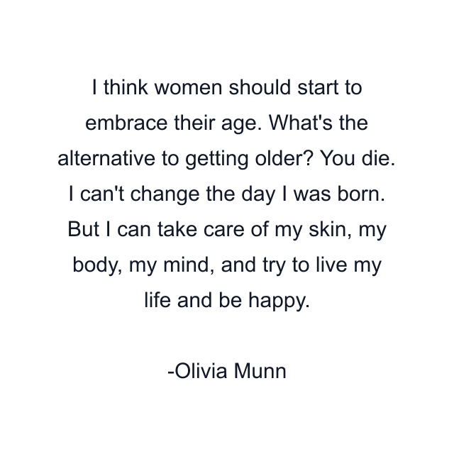 I think women should start to embrace their age. What's the alternative to getting older? You die. I can't change the day I was born. But I can take care of my skin, my body, my mind, and try to live my life and be happy.