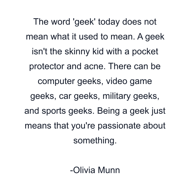 The word 'geek' today does not mean what it used to mean. A geek isn't the skinny kid with a pocket protector and acne. There can be computer geeks, video game geeks, car geeks, military geeks, and sports geeks. Being a geek just means that you're passionate about something.