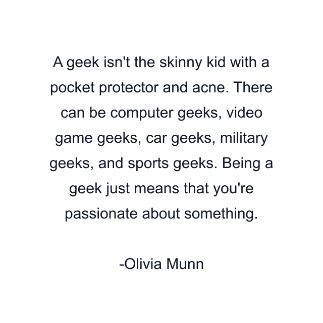 A geek isn't the skinny kid with a pocket protector and acne. There can be computer geeks, video game geeks, car geeks, military geeks, and sports geeks. Being a geek just means that you're passionate about something.