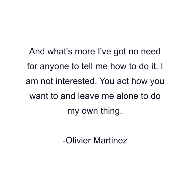 And what's more I've got no need for anyone to tell me how to do it. I am not interested. You act how you want to and leave me alone to do my own thing.