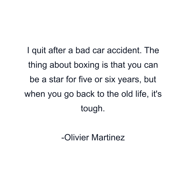 I quit after a bad car accident. The thing about boxing is that you can be a star for five or six years, but when you go back to the old life, it's tough.