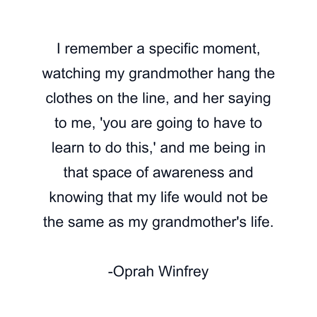 I remember a specific moment, watching my grandmother hang the clothes on the line, and her saying to me, 'you are going to have to learn to do this,' and me being in that space of awareness and knowing that my life would not be the same as my grandmother's life.