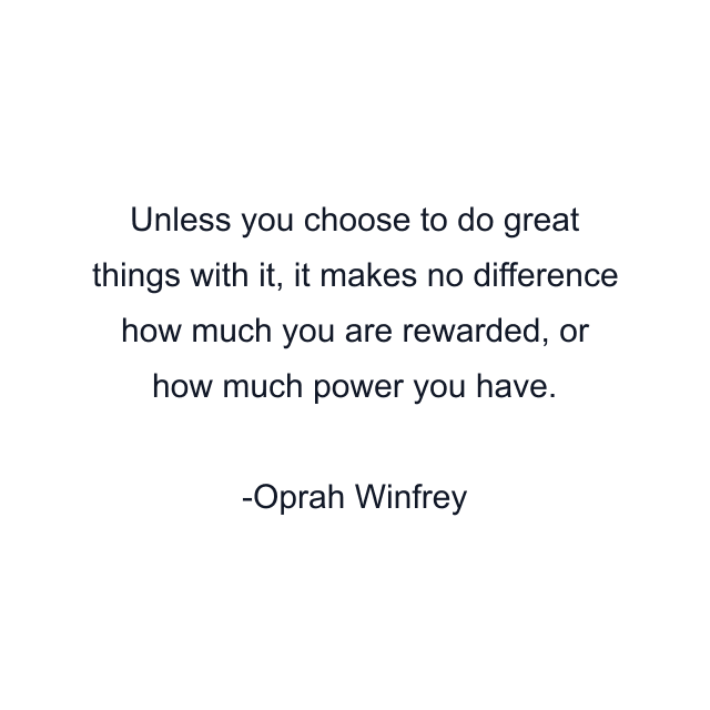 Unless you choose to do great things with it, it makes no difference how much you are rewarded, or how much power you have.