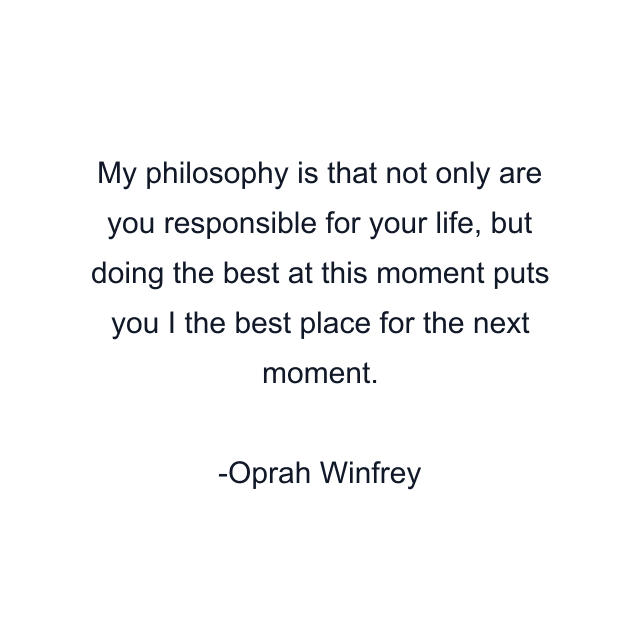 My philosophy is that not only are you responsible for your life, but doing the best at this moment puts you I the best place for the next moment.