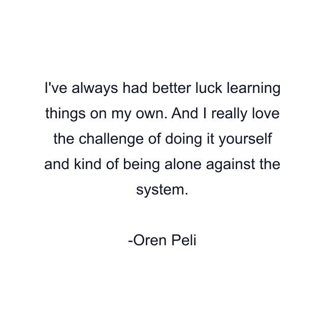 I've always had better luck learning things on my own. And I really love the challenge of doing it yourself and kind of being alone against the system.