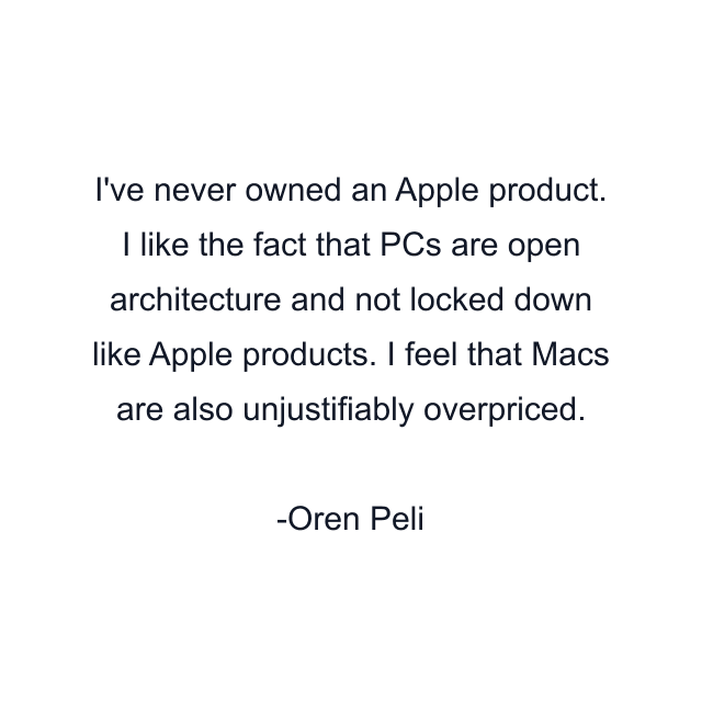 I've never owned an Apple product. I like the fact that PCs are open architecture and not locked down like Apple products. I feel that Macs are also unjustifiably overpriced.