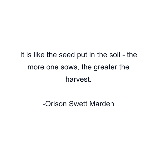 It is like the seed put in the soil - the more one sows, the greater the harvest.