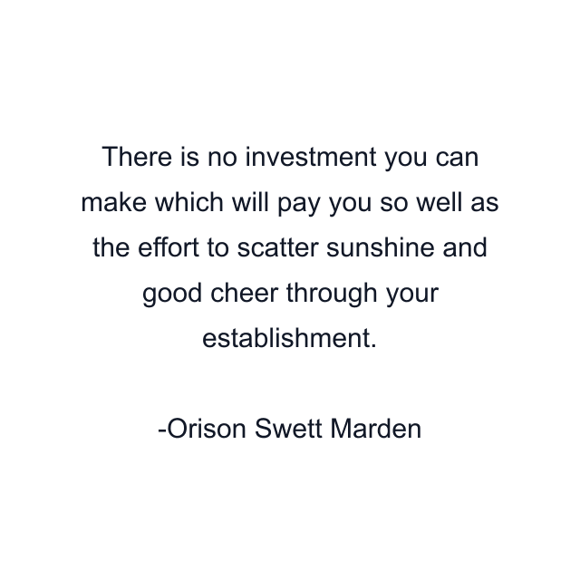 There is no investment you can make which will pay you so well as the effort to scatter sunshine and good cheer through your establishment.