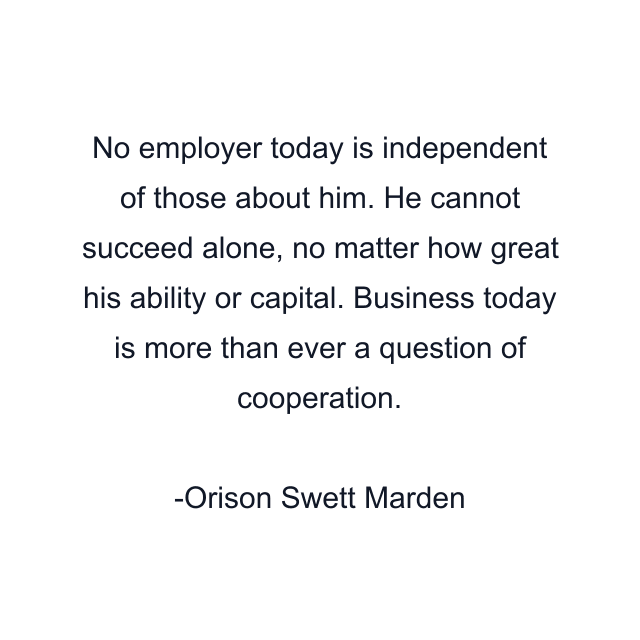 No employer today is independent of those about him. He cannot succeed alone, no matter how great his ability or capital. Business today is more than ever a question of cooperation.