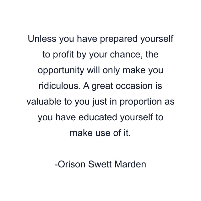 Unless you have prepared yourself to profit by your chance, the opportunity will only make you ridiculous. A great occasion is valuable to you just in proportion as you have educated yourself to make use of it.