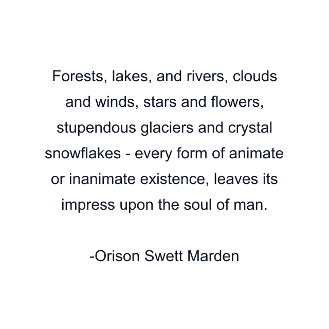 Forests, lakes, and rivers, clouds and winds, stars and flowers, stupendous glaciers and crystal snowflakes - every form of animate or inanimate existence, leaves its impress upon the soul of man.