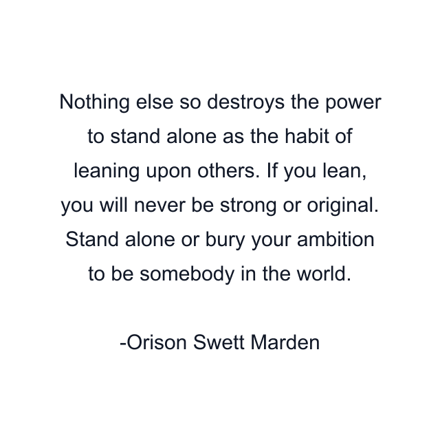 Nothing else so destroys the power to stand alone as the habit of leaning upon others. If you lean, you will never be strong or original. Stand alone or bury your ambition to be somebody in the world.