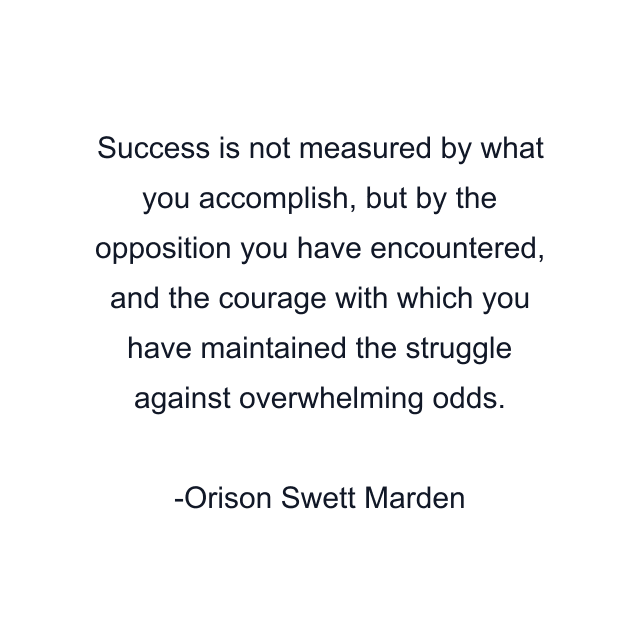 Success is not measured by what you accomplish, but by the opposition you have encountered, and the courage with which you have maintained the struggle against overwhelming odds.