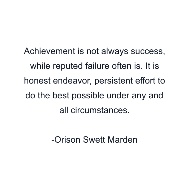 Achievement is not always success, while reputed failure often is. It is honest endeavor, persistent effort to do the best possible under any and all circumstances.