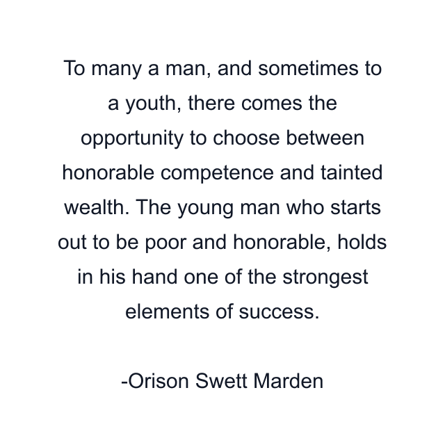 To many a man, and sometimes to a youth, there comes the opportunity to choose between honorable competence and tainted wealth. The young man who starts out to be poor and honorable, holds in his hand one of the strongest elements of success.