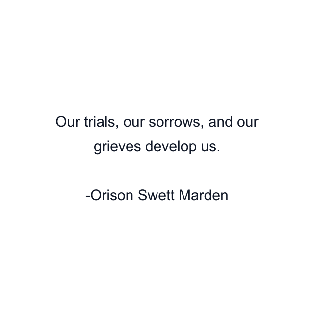 Our trials, our sorrows, and our grieves develop us.