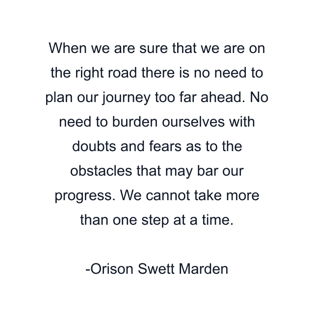 When we are sure that we are on the right road there is no need to plan our journey too far ahead. No need to burden ourselves with doubts and fears as to the obstacles that may bar our progress. We cannot take more than one step at a time.