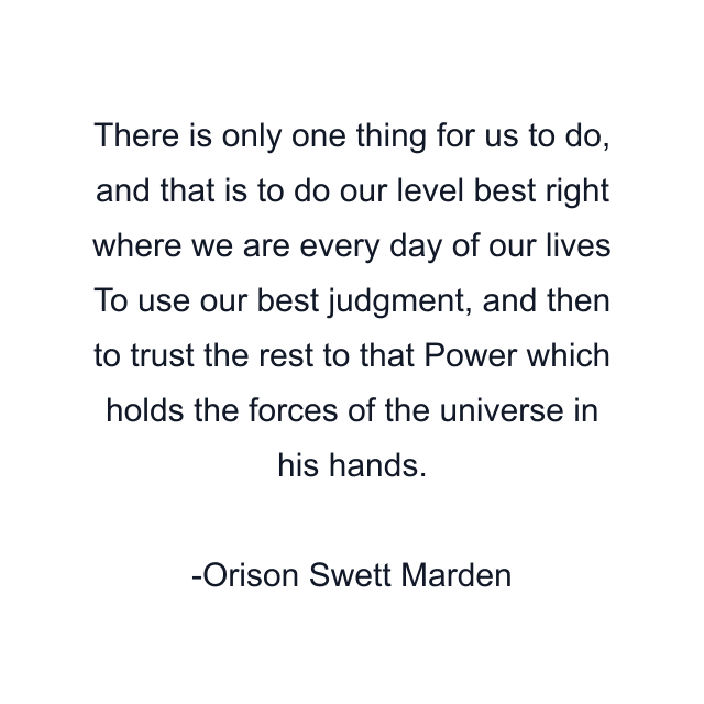 There is only one thing for us to do, and that is to do our level best right where we are every day of our lives To use our best judgment, and then to trust the rest to that Power which holds the forces of the universe in his hands.