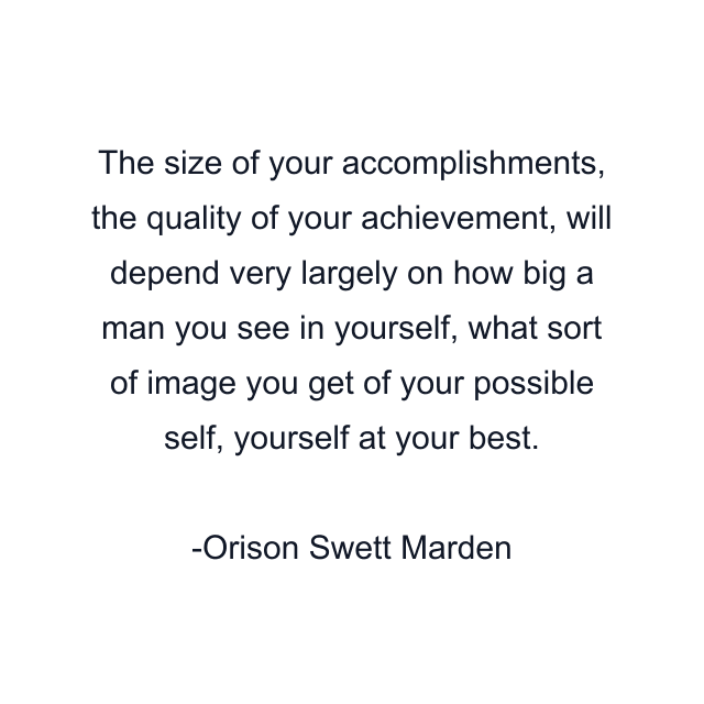 The size of your accomplishments, the quality of your achievement, will depend very largely on how big a man you see in yourself, what sort of image you get of your possible self, yourself at your best.