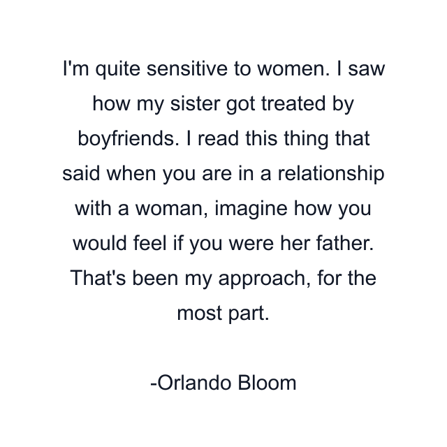 I'm quite sensitive to women. I saw how my sister got treated by boyfriends. I read this thing that said when you are in a relationship with a woman, imagine how you would feel if you were her father. That's been my approach, for the most part.