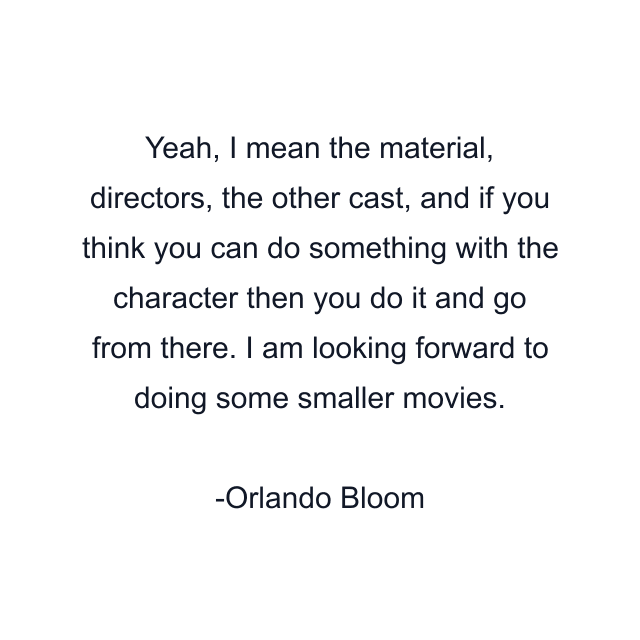 Yeah, I mean the material, directors, the other cast, and if you think you can do something with the character then you do it and go from there. I am looking forward to doing some smaller movies.