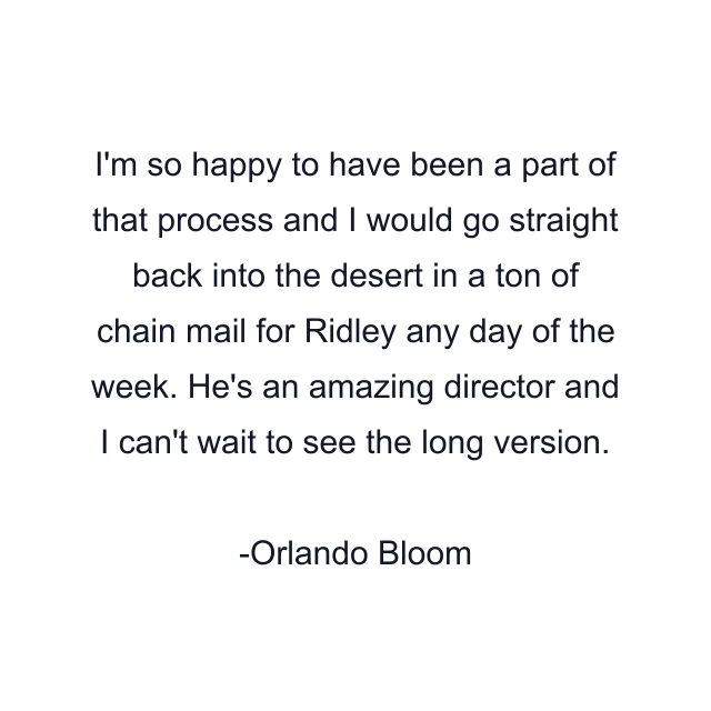 I'm so happy to have been a part of that process and I would go straight back into the desert in a ton of chain mail for Ridley any day of the week. He's an amazing director and I can't wait to see the long version.