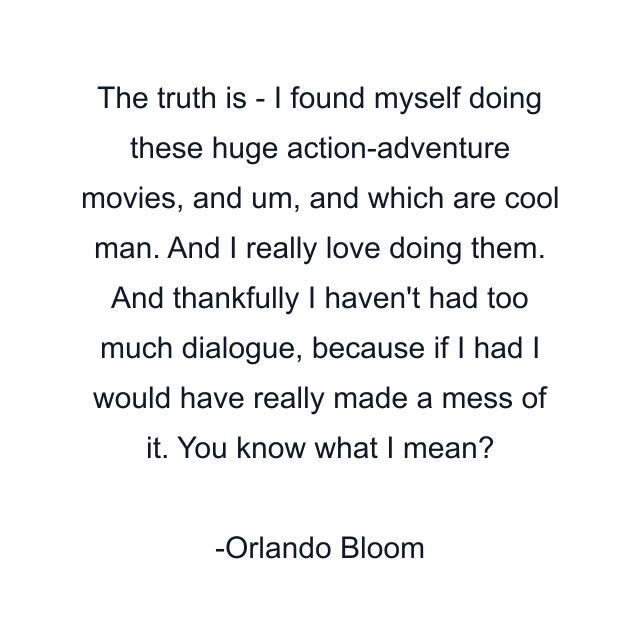 The truth is - I found myself doing these huge action-adventure movies, and um, and which are cool man. And I really love doing them. And thankfully I haven't had too much dialogue, because if I had I would have really made a mess of it. You know what I mean?