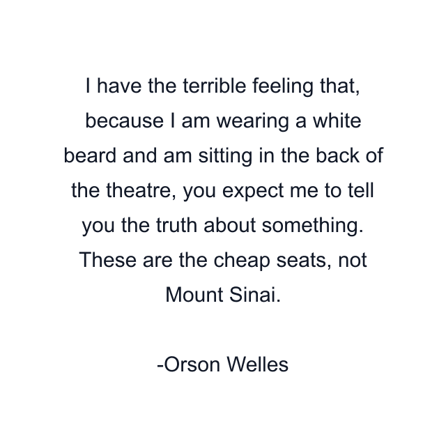 I have the terrible feeling that, because I am wearing a white beard and am sitting in the back of the theatre, you expect me to tell you the truth about something. These are the cheap seats, not Mount Sinai.