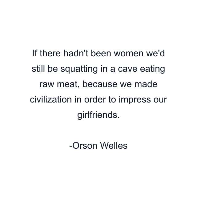 If there hadn't been women we'd still be squatting in a cave eating raw meat, because we made civilization in order to impress our girlfriends.