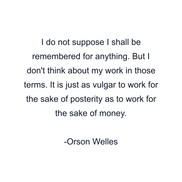 I do not suppose I shall be remembered for anything. But I don't think about my work in those terms. It is just as vulgar to work for the sake of posterity as to work for the sake of money.