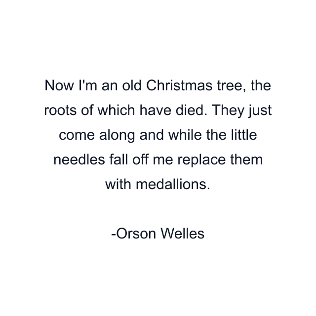 Now I'm an old Christmas tree, the roots of which have died. They just come along and while the little needles fall off me replace them with medallions.