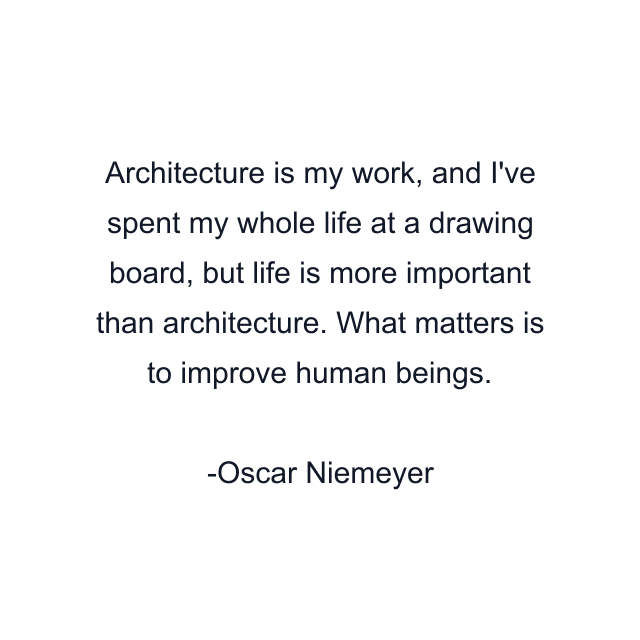 Architecture is my work, and I've spent my whole life at a drawing board, but life is more important than architecture. What matters is to improve human beings.