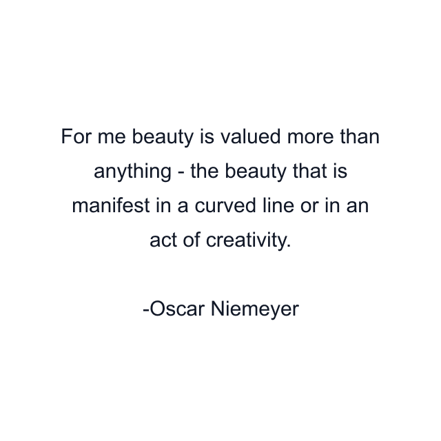 For me beauty is valued more than anything - the beauty that is manifest in a curved line or in an act of creativity.