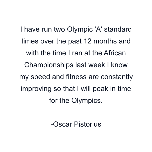 I have run two Olympic 'A' standard times over the past 12 months and with the time I ran at the African Championships last week I know my speed and fitness are constantly improving so that I will peak in time for the Olympics.