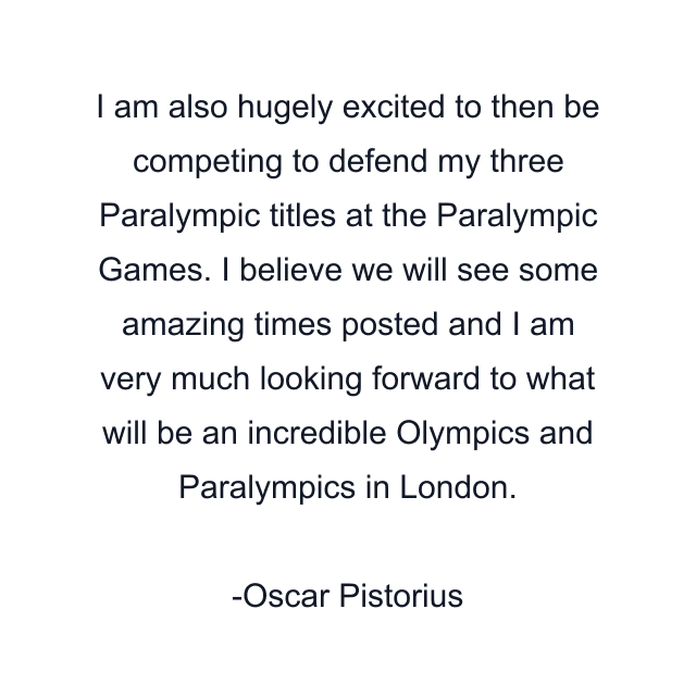 I am also hugely excited to then be competing to defend my three Paralympic titles at the Paralympic Games. I believe we will see some amazing times posted and I am very much looking forward to what will be an incredible Olympics and Paralympics in London.