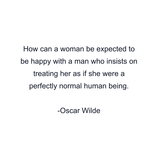 How can a woman be expected to be happy with a man who insists on treating her as if she were a perfectly normal human being.