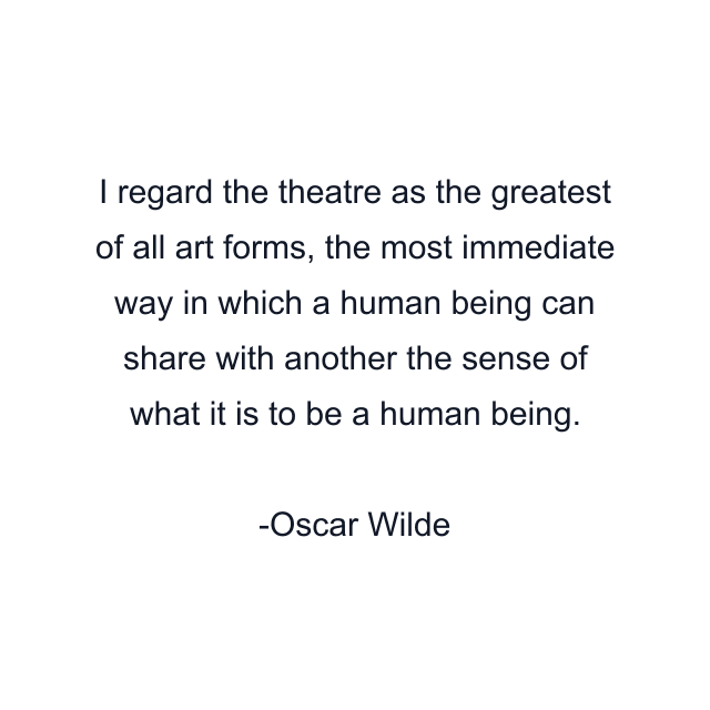 I regard the theatre as the greatest of all art forms, the most immediate way in which a human being can share with another the sense of what it is to be a human being.